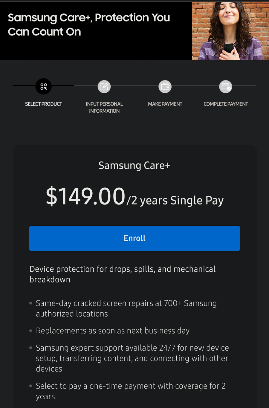 Samsung Care+ Smartphone Accidental Damage Coverage $6.25 per month for two year contract. Must pay $150.00 up front. Can cancel anytime for prorated refund.